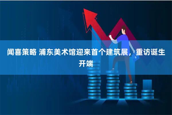 闻喜策略 浦东美术馆迎来首个建筑展，重访诞生开端