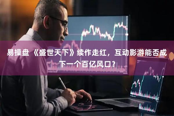 易操盘 《盛世天下》续作走红，互动影游能否成下一个百亿风口？