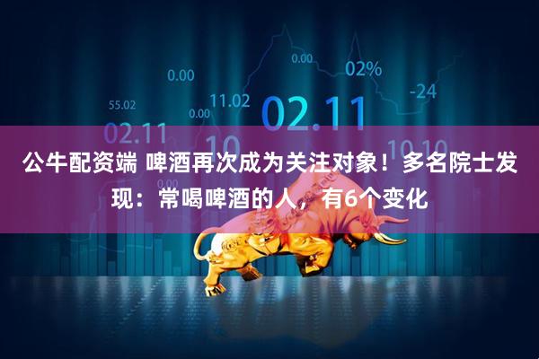 公牛配资端 啤酒再次成为关注对象!多名院士发现:常喝啤酒的人,有6个变化