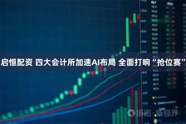 启恒配资 四大会计所加速AI布局 全面打响“抢位赛”