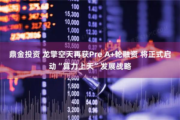 鼎金投资 龙擎空天再获Pre A+轮融资 将正式启动“算力上天”发展战略