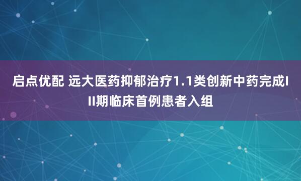 启点优配 远大医药抑郁治疗1.1类创新中药完成III期临床首例患者入组