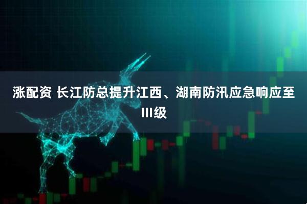 涨配资 长江防总提升江西、湖南防汛应急响应至Ⅲ级
