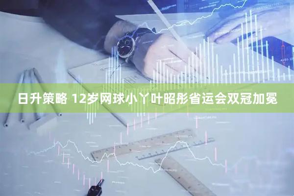 日升策略 12岁网球小丫叶昭彤省运会双冠加冕
