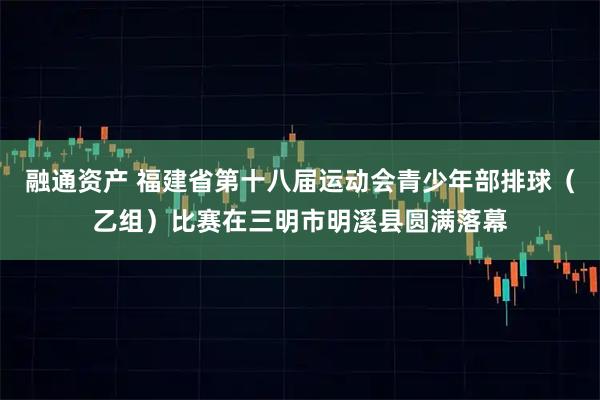 融通资产 福建省第十八届运动会青少年部排球（乙组）比赛在三明市明溪县圆满落幕