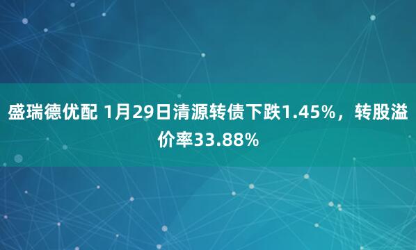 盛瑞德优配 1月29日清源转债下跌1.45%，转股溢价率33.88%
