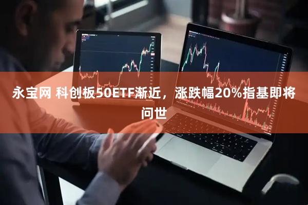 永宝网 科创板50ETF渐近，涨跌幅20%指基即将问世