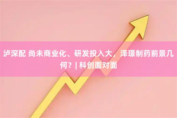 泸深配 尚未商业化、研发投入大,泽璟制药前景几何?| 科创面对面
