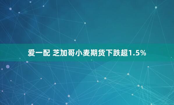 爱一配 芝加哥小麦期货下跌超1.5%