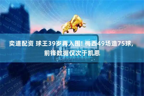 奕道配资 球王39岁再入围! 梅西49场造75球, 前锋数据仅次于凯恩
