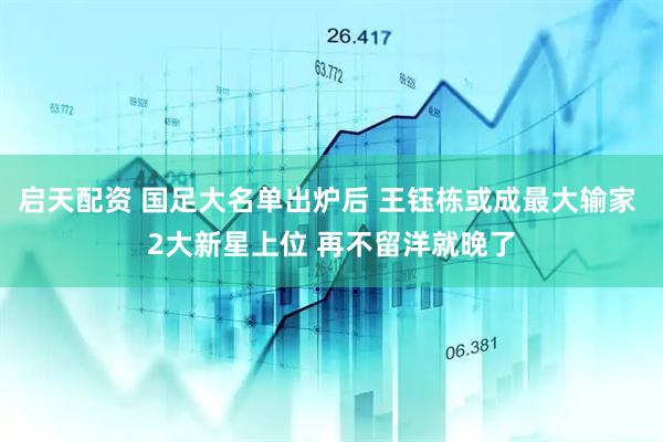启天配资 国足大名单出炉后 王钰栋或成最大输家 2大新星上位 再不留洋就晚了