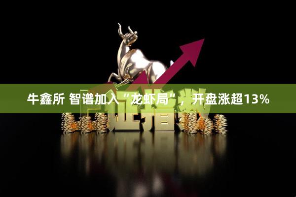 牛鑫所 智谱加入“龙虾局”,开盘涨超13%