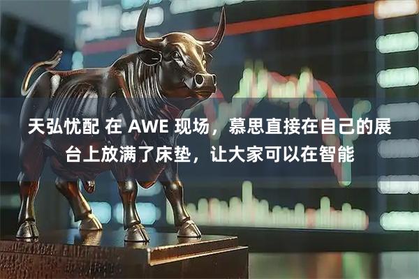 天弘忧配 在 AWE 现场，慕思直接在自己的展台上放满了床垫，让大家可以在智能