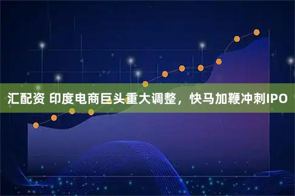 汇配资 印度电商巨头重大调整，快马加鞭冲刺IPO