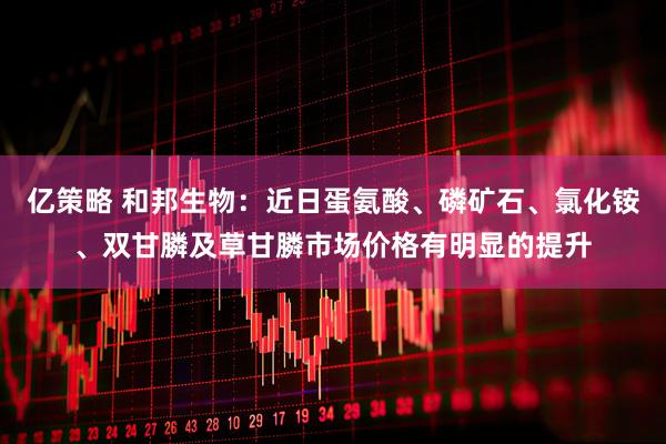 亿策略 和邦生物：近日蛋氨酸、磷矿石、氯化铵、双甘膦及草甘膦市场价格有明显的提升
