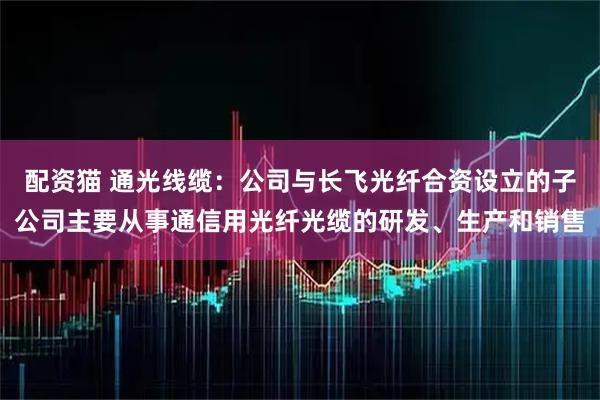 配资猫 通光线缆：公司与长飞光纤合资设立的子公司主要从事通信用光纤光缆的研发、生产和销售