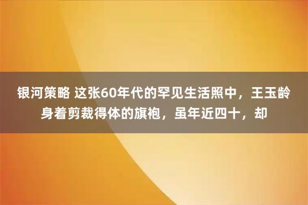 银河策略 这张60年代的罕见生活照中，王玉龄身着剪裁得体的旗袍，虽年近四十，却