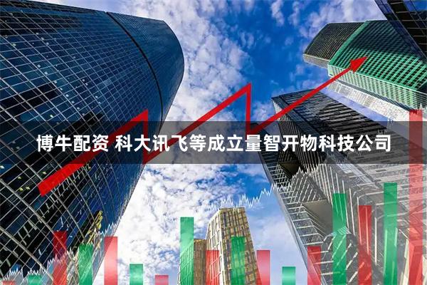 博牛配资 科大讯飞等成立量智开物科技公司