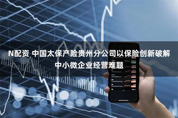N配资 中国太保产险贵州分公司以保险创新破解中小微企业经营难题