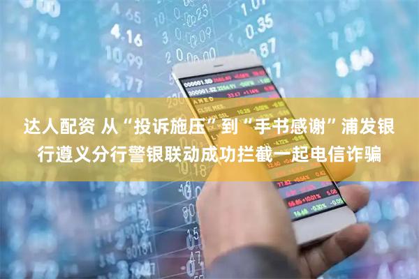 达人配资 从“投诉施压”到“手书感谢”浦发银行遵义分行警银联动成功拦截一起电信诈骗