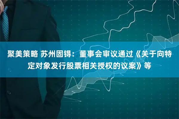 聚美策略 苏州固锝：董事会审议通过《关于向特定对象发行股票相关授权的议案》等