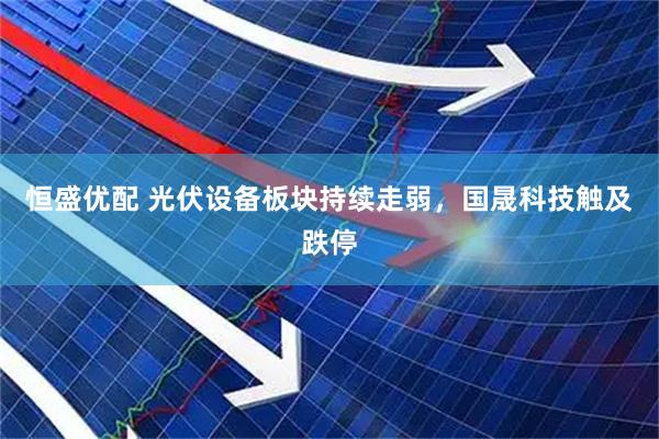 恒盛优配 光伏设备板块持续走弱，国晟科技触及跌停