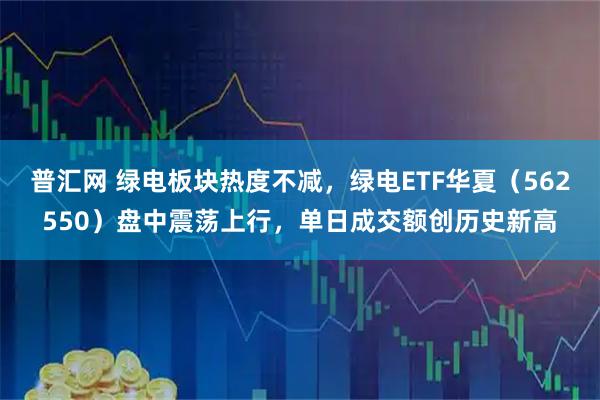 普汇网 绿电板块热度不减，绿电ETF华夏（562550）盘中震荡上行，单日成交额创历史新高