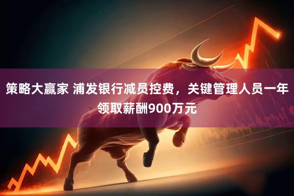 策略大赢家 浦发银行减员控费，关键管理人员一年领取薪酬900万元