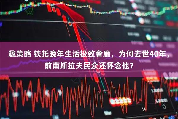 趣策略 铁托晚年生活极致奢靡，为何去世40年，前南斯拉夫民众还怀念他？