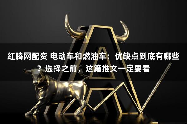 红腾网配资 电动车和燃油车：优缺点到底有哪些？选择之前，这篇推文一定要看