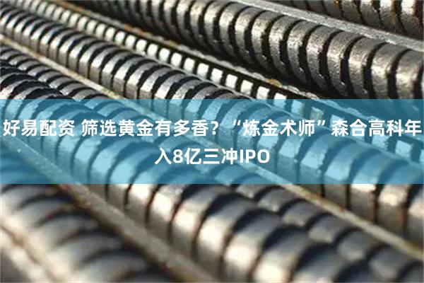 好易配资 筛选黄金有多香？“炼金术师”森合高科年入8亿三冲IPO