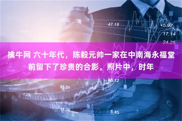 擒牛网 六十年代，陈毅元帅一家在中南海永福堂前留下了珍贵的合影。照片中，时年
