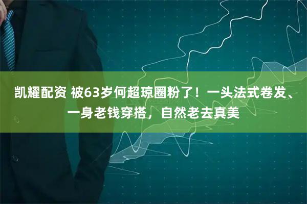 凯耀配资 被63岁何超琼圈粉了！一头法式卷发、一身老钱穿搭，自然老去真美