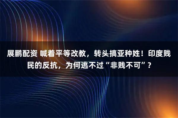 展鹏配资 喊着平等改教，转头搞亚种姓！印度贱民的反抗，为何逃不过“非贱不可”？