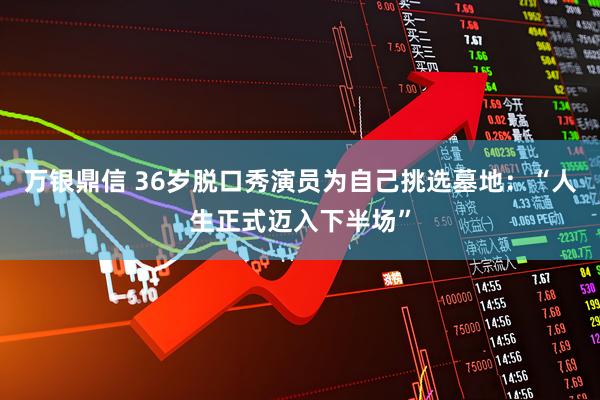 万银鼎信 36岁脱口秀演员为自己挑选墓地：“人生正式迈入下半场”