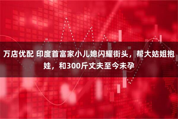 万店优配 印度首富家小儿媳闪耀街头，帮大姑姐抱娃，和300斤丈夫至今未孕