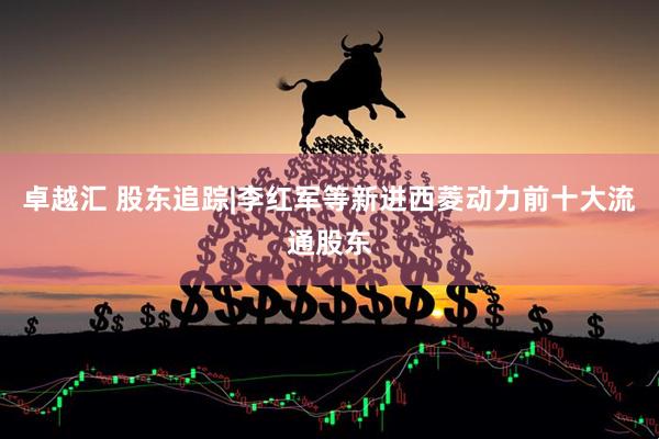 卓越汇 股东追踪|李红军等新进西菱动力前十大流通股东
