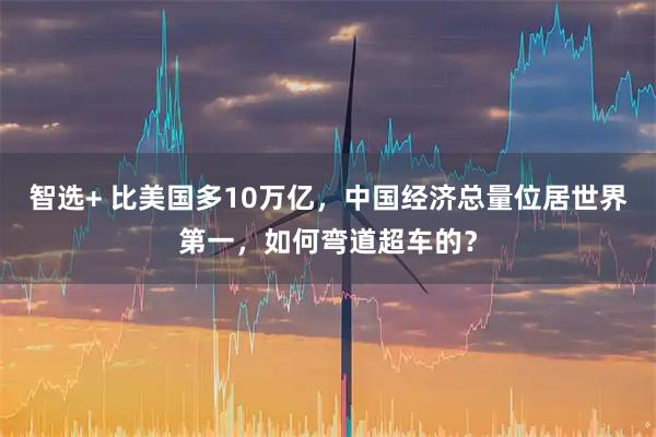 智选+ 比美国多10万亿，中国经济总量位居世界第一，如何弯道超车的？