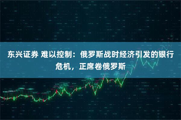 东兴证券 难以控制：俄罗斯战时经济引发的银行危机，正席卷俄罗斯
