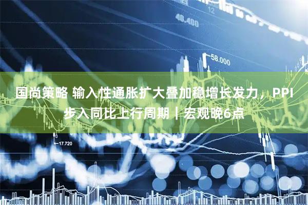 国尚策略 输入性通胀扩大叠加稳增长发力，PPI步入同比上行周期｜宏观晚6点