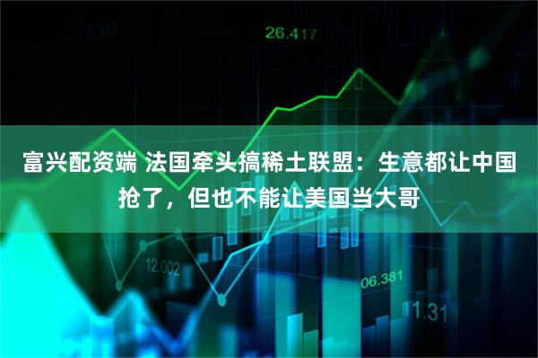 富兴配资端 法国牵头搞稀土联盟：生意都让中国抢了，但也不能让美国当大哥