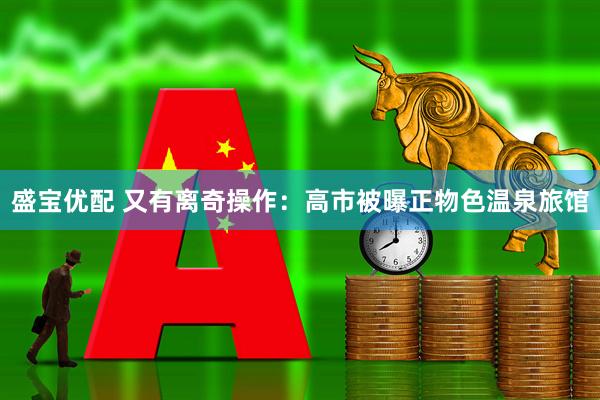 盛宝优配 又有离奇操作：高市被曝正物色温泉旅馆