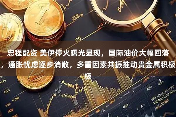 忠程配资 美伊停火曙光显现，国际油价大幅回落，通胀忧虑逐步消散，多重因素共振推动贵金属积极