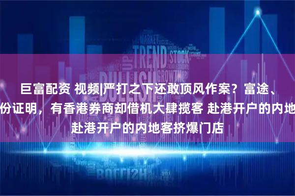巨富配资 视频|严打之下还敢顶风作案？富途、老虎要求身份证明，有香港券商却借机大肆揽客 赴港开户的内地客挤爆门店