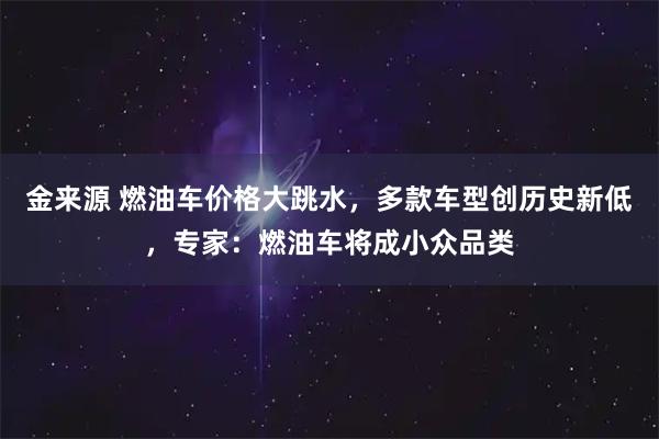 金来源 燃油车价格大跳水,多款车型创历史新低,专家:燃油车将成小众品类