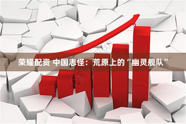 荣耀配资 中国志怪：荒原上的“幽灵舰队”