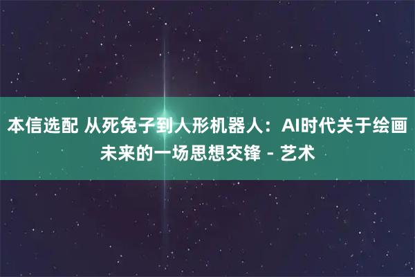 本信选配 从死兔子到人形机器人：AI时代关于绘画未来的一场思想交锋 - 艺术