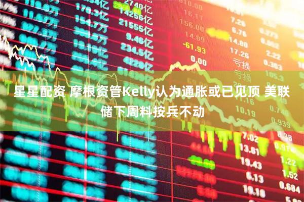 星星配资 摩根资管Kelly认为通胀或已见顶 美联储下周料按兵不动