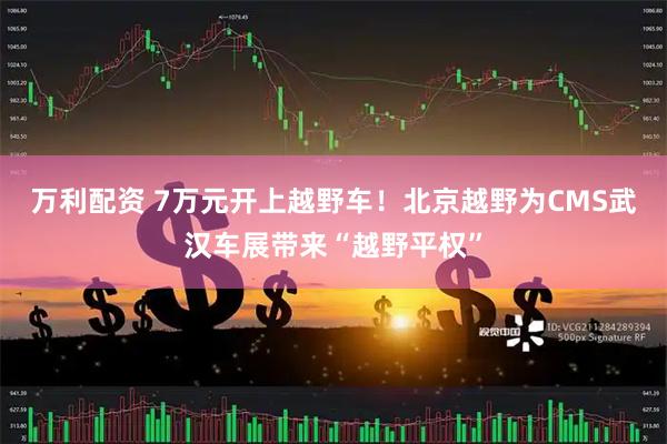 万利配资 7万元开上越野车！北京越野为CMS武汉车展带来“越野平权”