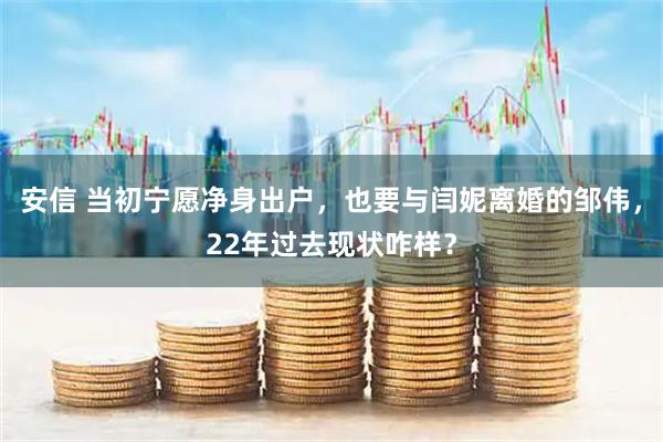 安信 当初宁愿净身出户，也要与闫妮离婚的邹伟，22年过去现状咋样？